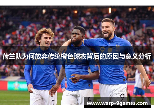 荷兰队为何放弃传统橙色球衣背后的原因与意义分析
