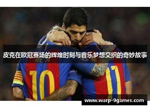 皮克在欧冠赛场的辉煌时刻与音乐梦想交织的奇妙故事