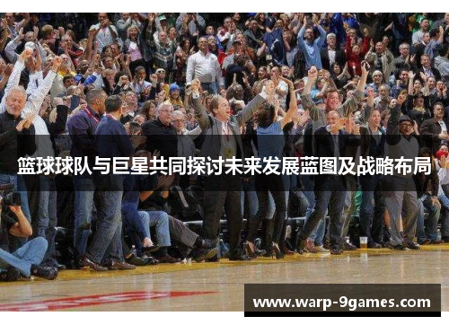 篮球球队与巨星共同探讨未来发展蓝图及战略布局