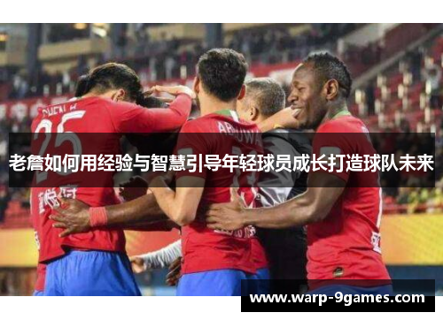 老詹如何用经验与智慧引导年轻球员成长打造球队未来